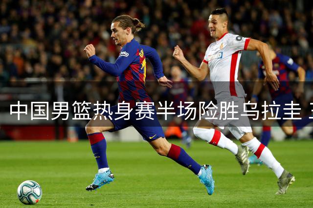 中国男篮热身赛半场险胜乌拉圭 三大主力发挥亮眼