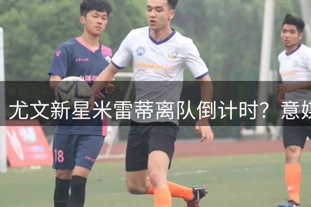 尤文新星米雷蒂离队倒计时？意媒曝拉齐奥正洽谈租借事宜