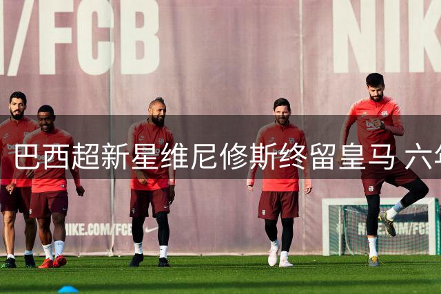 巴西超新星维尼修斯终留皇马 六年长约锁定未来王牌