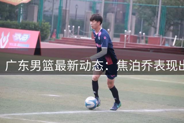 广东男篮最新动态：焦泊乔表现出色，胡明轩状态欠佳，萨姆纳续约悬而未决