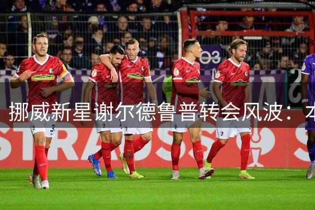 挪威新星谢尔德鲁普转会风波：本菲卡加码续约难阻豪门追逐