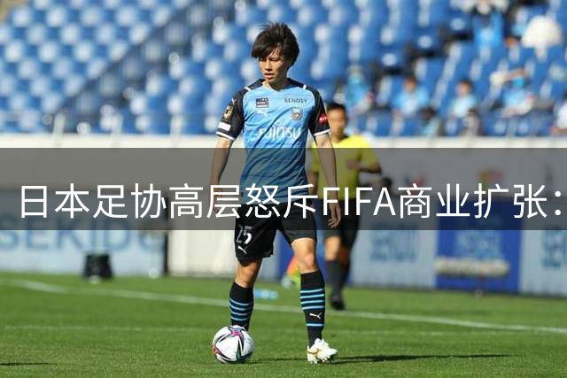 日本足协高层怒斥FIFA商业扩张：足球本质正在被资本侵蚀