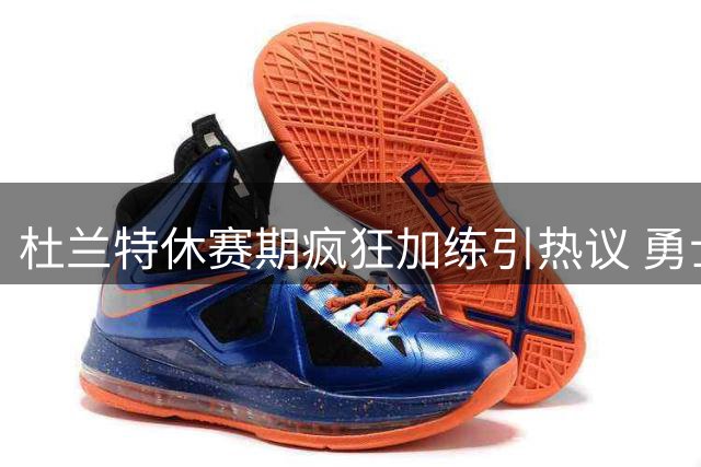 杜兰特休赛期疯狂加练引热议 勇士伺机而动欲组超级战舰