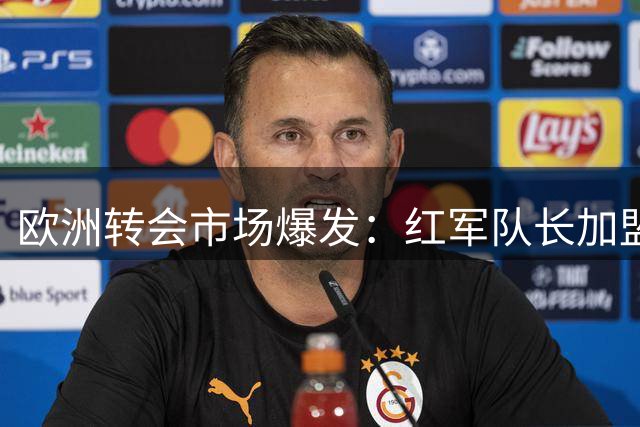 欧洲转会市场爆发：红军队长加盟切尔西 尤文连签强援曼城锁定新星