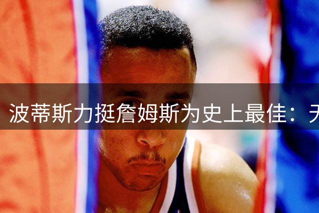 波蒂斯力挺詹姆斯为史上最佳：无需争议的篮球传奇