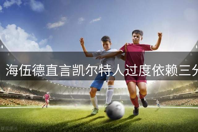 海伍德直言凯尔特人过度依赖三分球恐成致命弱点