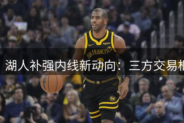 湖人补强内线新动向：三方交易框架曝光 加福德或联手凯斯勒组建紫金双塔