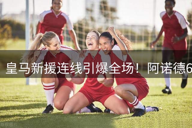 皇马新援连线引爆全场！阿诺德60米长传助攻加西亚破门