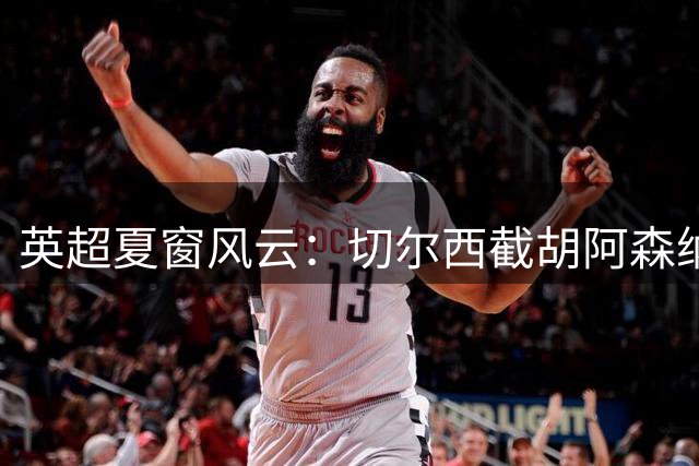 英超夏窗风云：切尔西截胡阿森纳 新帅扎堆改写争冠格局