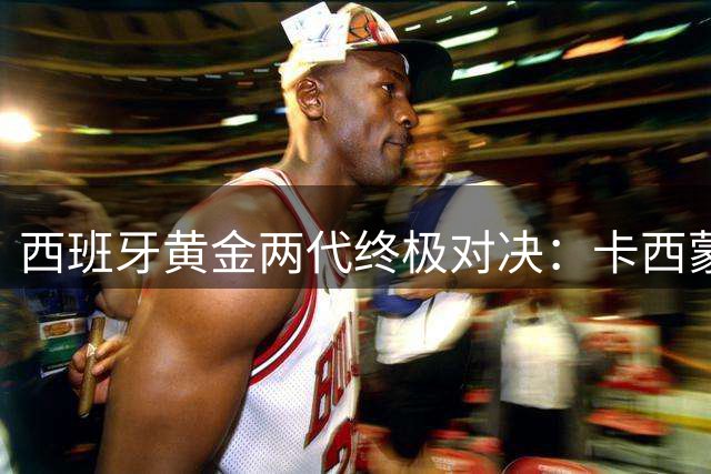 西班牙黄金两代终极对决：卡西蒙之争落幕 普约尔成防线定海神针