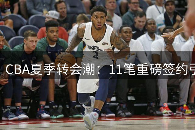 CBA夏季转会潮：11笔重磅签约引发热议，广东宏远面临外援危机